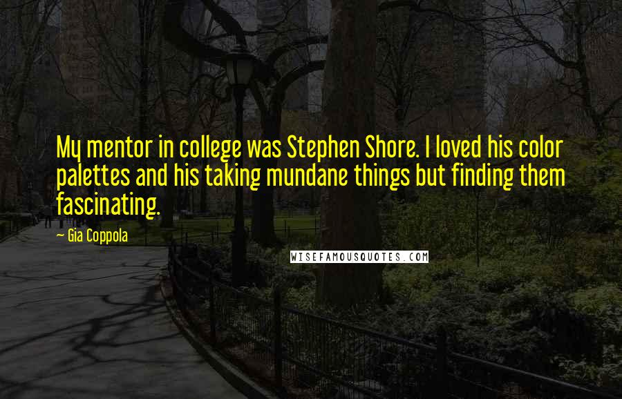 Gia Coppola quotes: My mentor in college was Stephen Shore. I loved his color palettes and his taking mundane things but finding them fascinating.