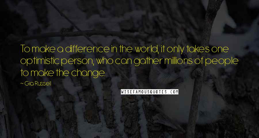 Gia Russell quotes: To make a difference in the world, it only takes one optimistic person, who can gather millions of people to make the change. Gia Russell quotes: To make a difference in the world, it only takes one optimistic person, who can gather millions of people to make the change.