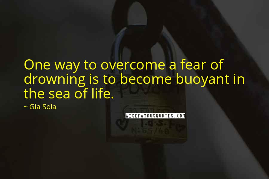 Gia Sola quotes: One way to overcome a fear of drowning is to become buoyant in the sea of life.