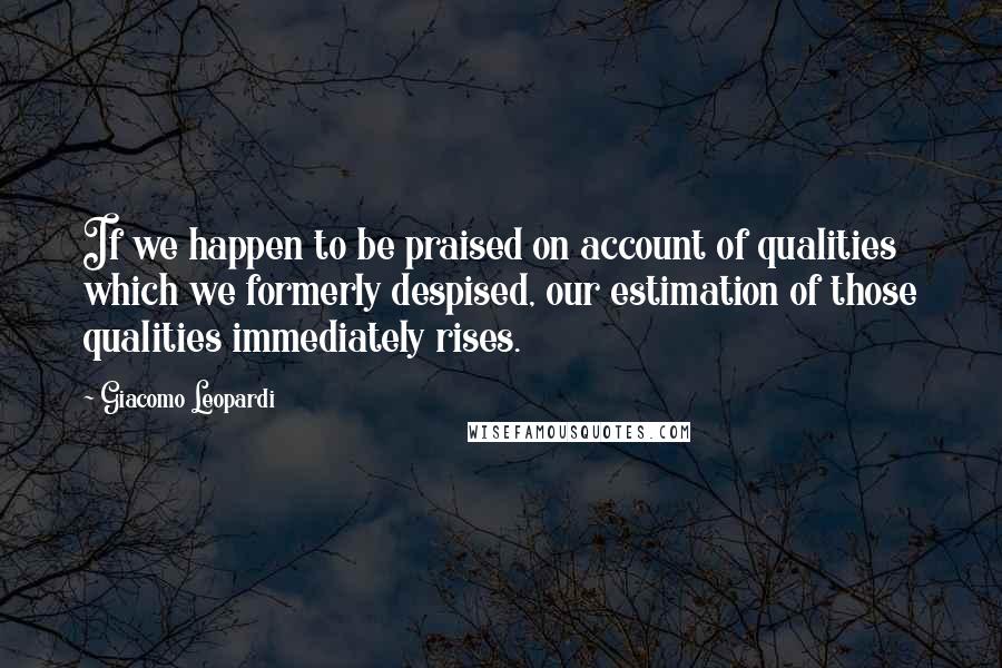 Giacomo Leopardi quotes: If we happen to be praised on account of qualities which we formerly despised, our estimation of those qualities immediately rises.