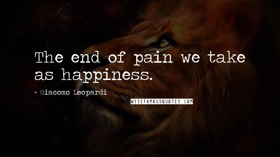 Giacomo Leopardi quotes: The end of pain we take as happiness.