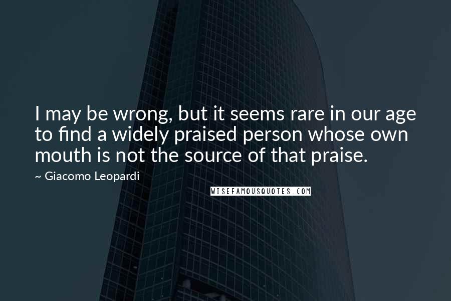 Giacomo Leopardi quotes: I may be wrong, but it seems rare in our age to find a widely praised person whose own mouth is not the source of that praise.