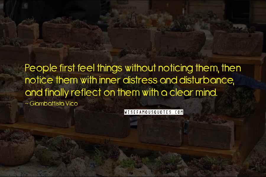 Giambattista Vico quotes: People first feel things without noticing them, then notice them with inner distress and disturbance, and finally reflect on them with a clear mind.