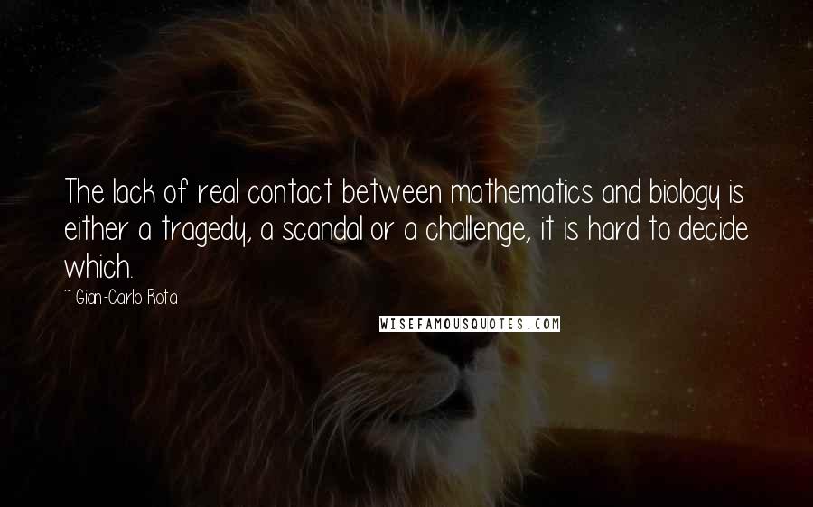 Gian-Carlo Rota quotes: The lack of real contact between mathematics and biology is either a tragedy, a scandal or a challenge, it is hard to decide which. Gian-Carlo Rota quotes: The lack of real contact between mathematics and biology is either a tragedy, a scandal or a challenge, it is hard to decide which.
