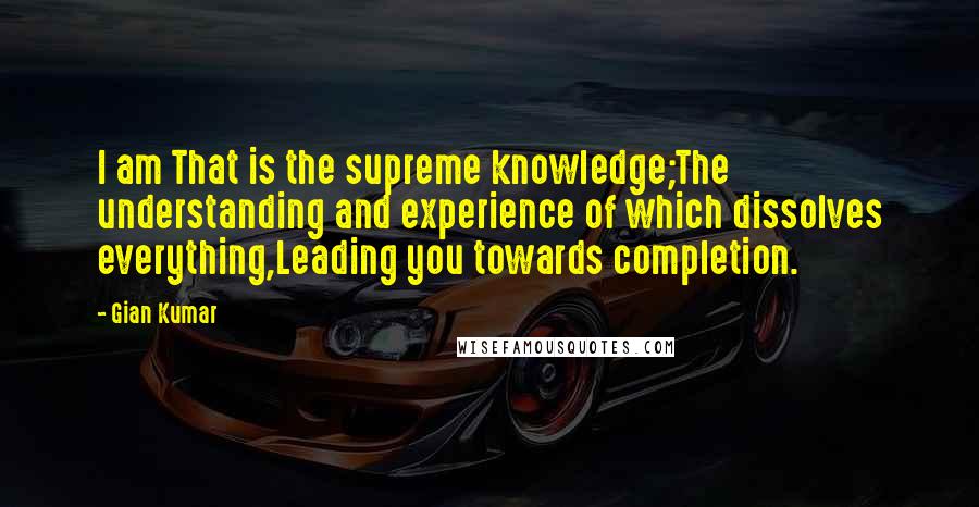 Gian Kumar quotes: I am That is the supreme knowledge;The understanding and experience of which dissolves everything,Leading you towards completion.