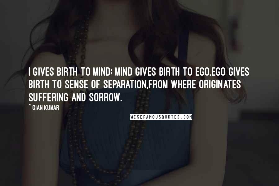 Gian Kumar quotes: I gives birth to mind; Mind gives birth to ego,Ego gives birth to sense of separation,From where originates suffering and sorrow.