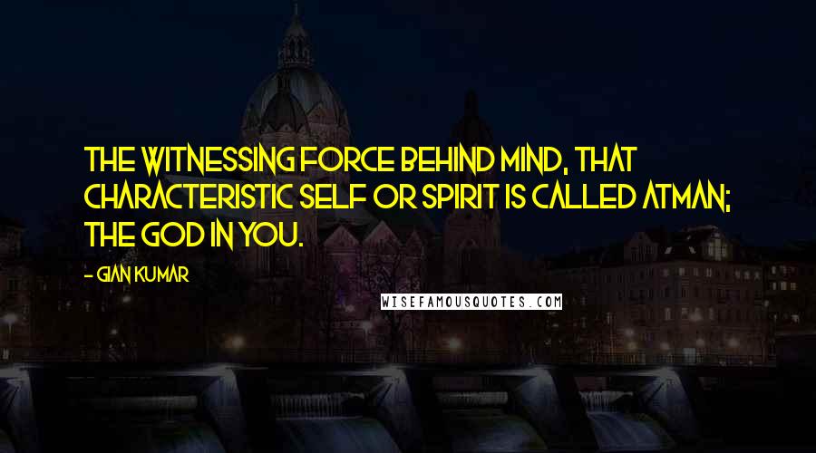 Gian Kumar quotes: The witnessing force behind mind, that characteristic self or spirit is called atman; the God in you.