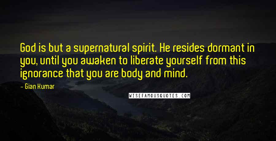 Gian Kumar quotes: God is but a supernatural spirit. He resides dormant in you, until you awaken to liberate yourself from this ignorance that you are body and mind.