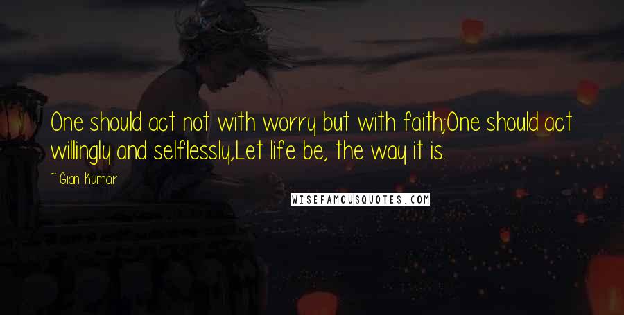 Gian Kumar quotes: One should act not with worry but with faith;One should act willingly and selflessly,Let life be, the way it is.