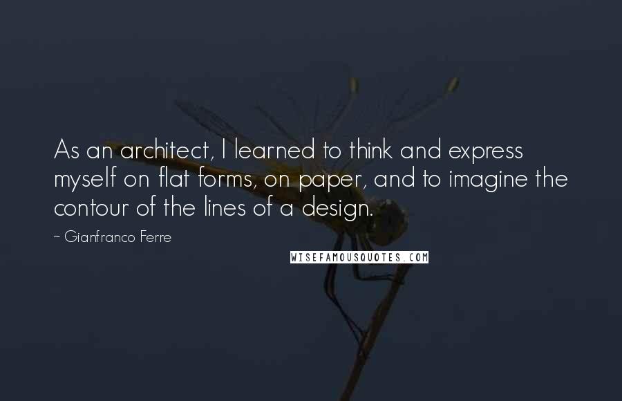 Gianfranco Ferre quotes: As an architect, I learned to think and express myself on flat forms, on paper, and to imagine the contour of the lines of a design.