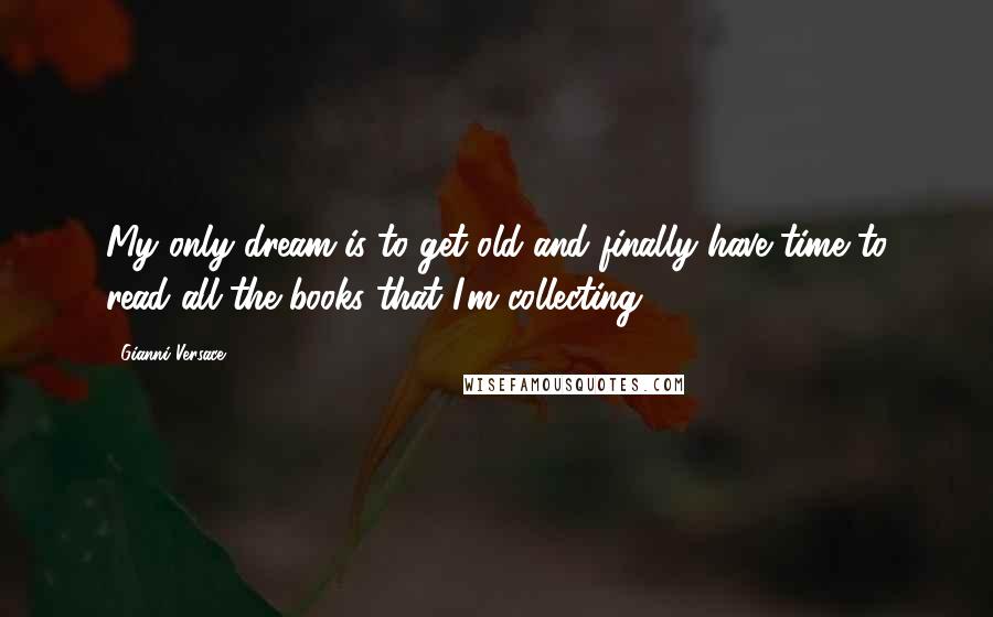 Gianni Versace quotes: My only dream is to get old and finally have time to read all the books that I'm collecting.