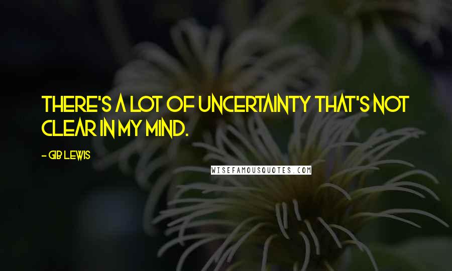Gib Lewis quotes: There's a lot of uncertainty that's not clear in my mind.