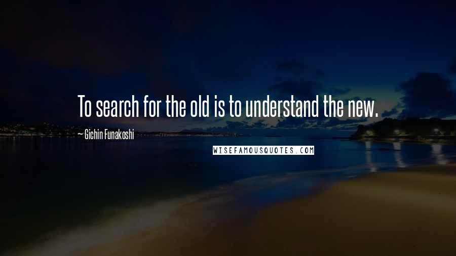 Gichin Funakoshi quotes: To search for the old is to understand the new.