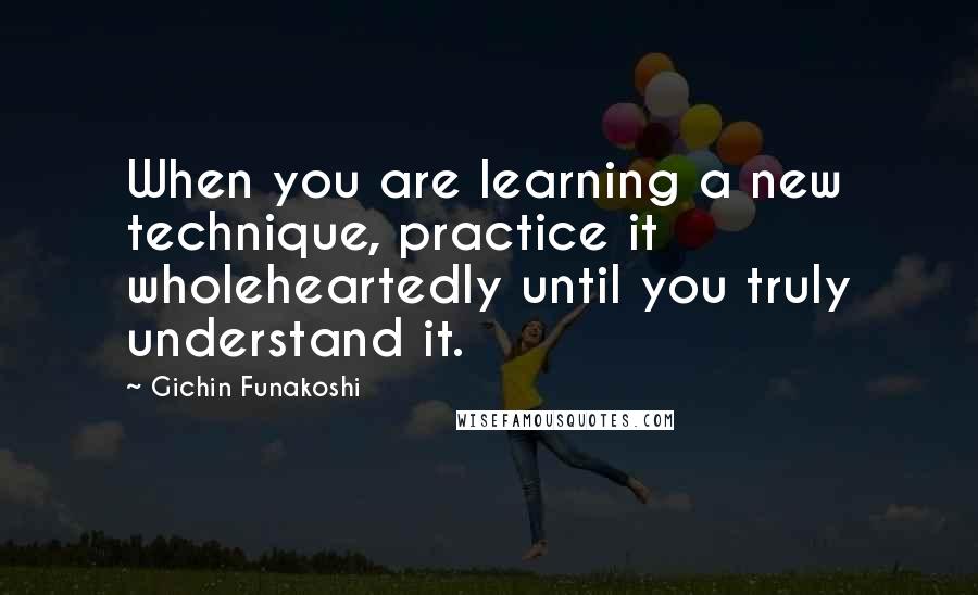 Gichin Funakoshi quotes: When you are learning a new technique, practice it wholeheartedly until you truly understand it.