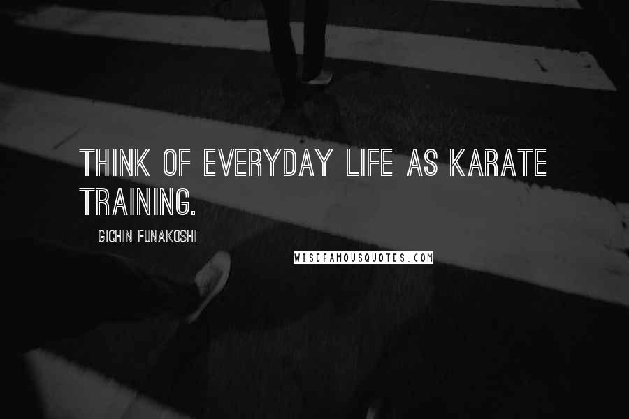 Gichin Funakoshi quotes: Think of everyday life as karate training.