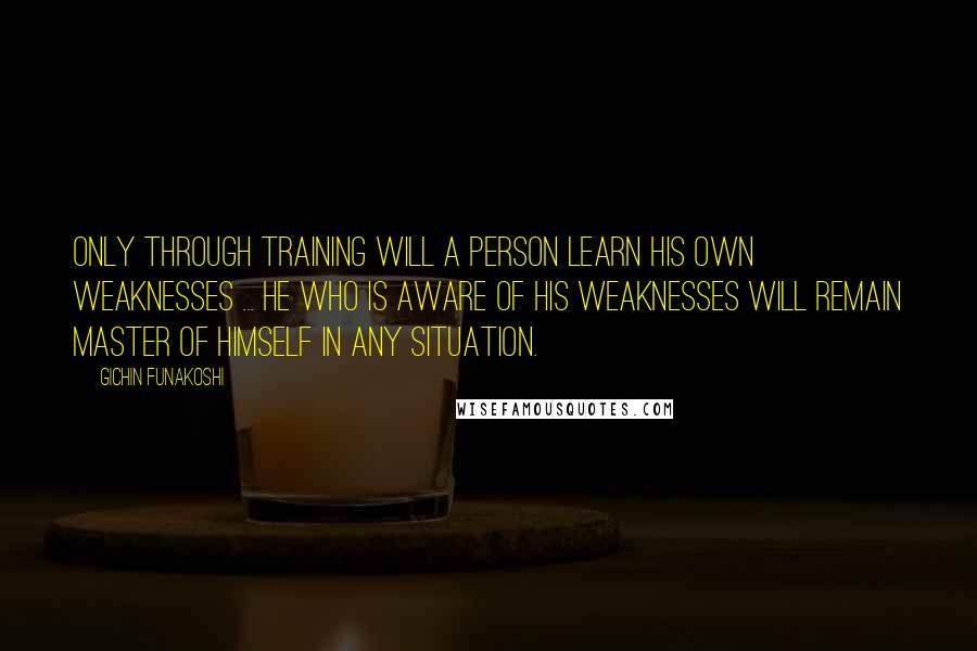Gichin Funakoshi quotes: Only through training will a person learn his own weaknesses ... He who is aware of his weaknesses will remain master of himself in any situation.