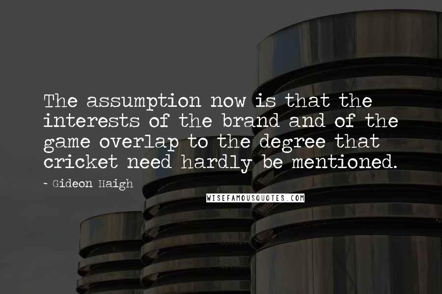 Gideon Haigh quotes: The assumption now is that the interests of the brand and of the game overlap to the degree that cricket need hardly be mentioned. Gideon Haigh quotes: The assumption now is that the interests of the brand and of the game overlap to the degree that cricket need hardly be mentioned.
