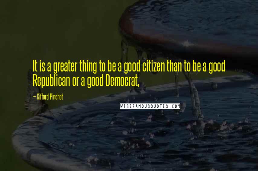 Gifford Pinchot quotes: It is a greater thing to be a good citizen than to be a good Republican or a good Democrat,