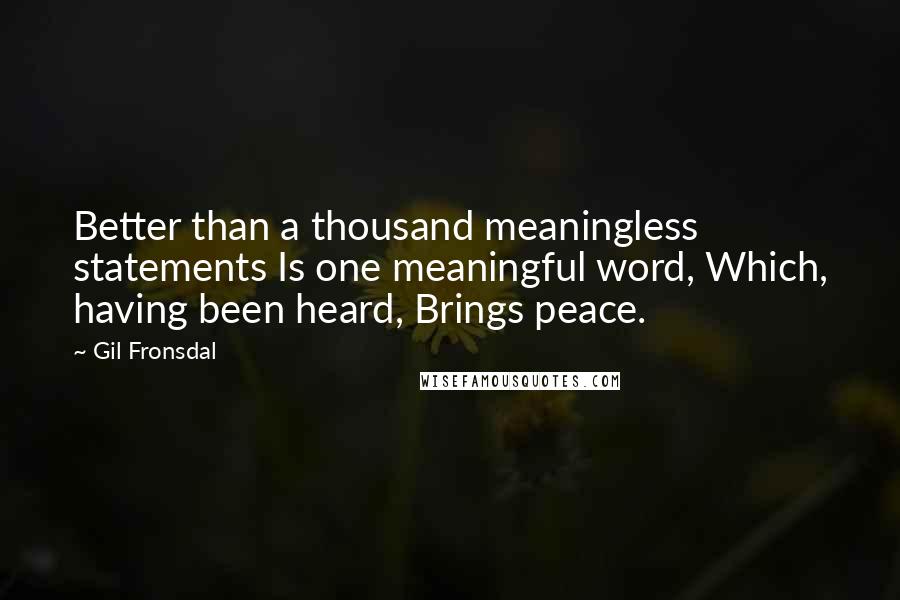 Gil Fronsdal quotes: Better than a thousand meaningless statements Is one meaningful word, Which, having been heard, Brings peace. Gil Fronsdal quotes: Better than a thousand meaningless statements Is one meaningful word, Which, having been heard, Brings peace.