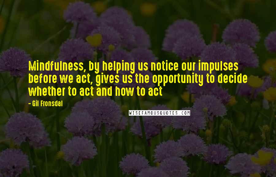 Gil Fronsdal quotes: Mindfulness, by helping us notice our impulses before we act, gives us the opportunity to decide whether to act and how to act