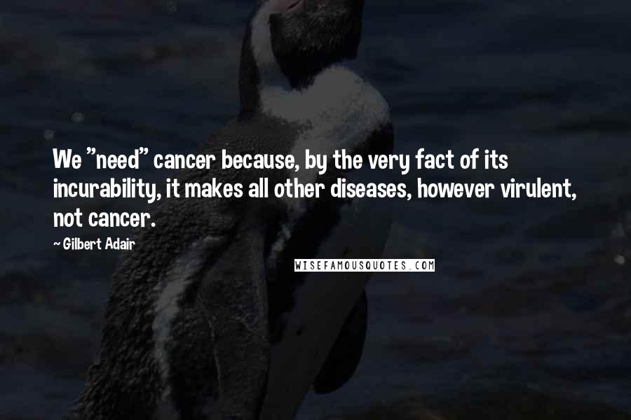 Gilbert Adair quotes: We "need" cancer because, by the very fact of its incurability, it makes all other diseases, however virulent, not cancer.