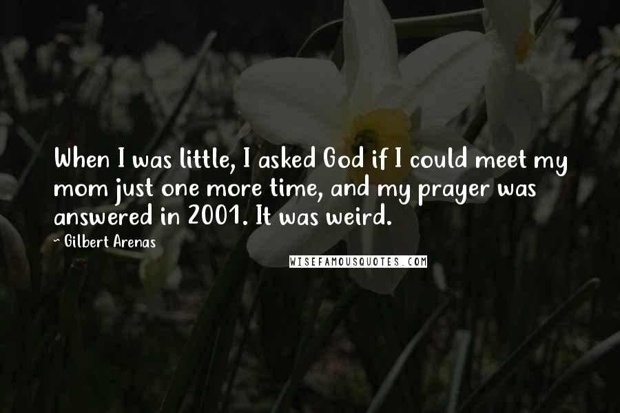 Gilbert Arenas quotes: When I was little, I asked God if I could meet my mom just one more time, and my prayer was answered in 2001. It was weird. Gilbert Arenas quotes: When I was little, I asked God if I could meet my mom just one more time, and my prayer was answered in 2001. It was weird.