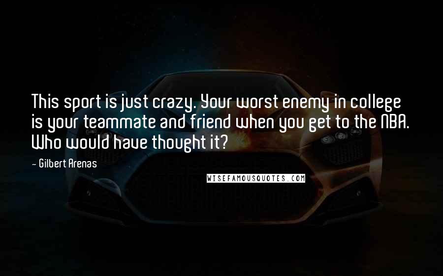 Gilbert Arenas quotes: This sport is just crazy. Your worst enemy in college is your teammate and friend when you get to the NBA. Who would have thought it?