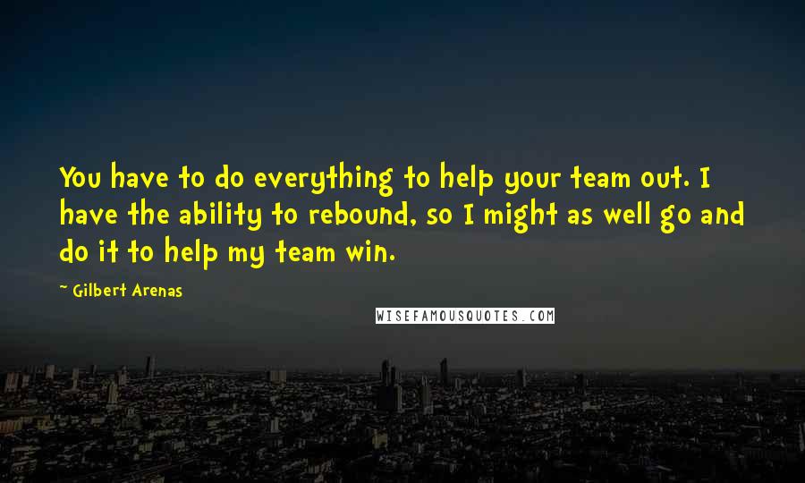Gilbert Arenas quotes: You have to do everything to help your team out. I have the ability to rebound, so I might as well go and do it to help my team win. Gilbert Arenas quotes: You have to do everything to help your team out. I have the ability to rebound, so I might as well go and do it to help my team win.