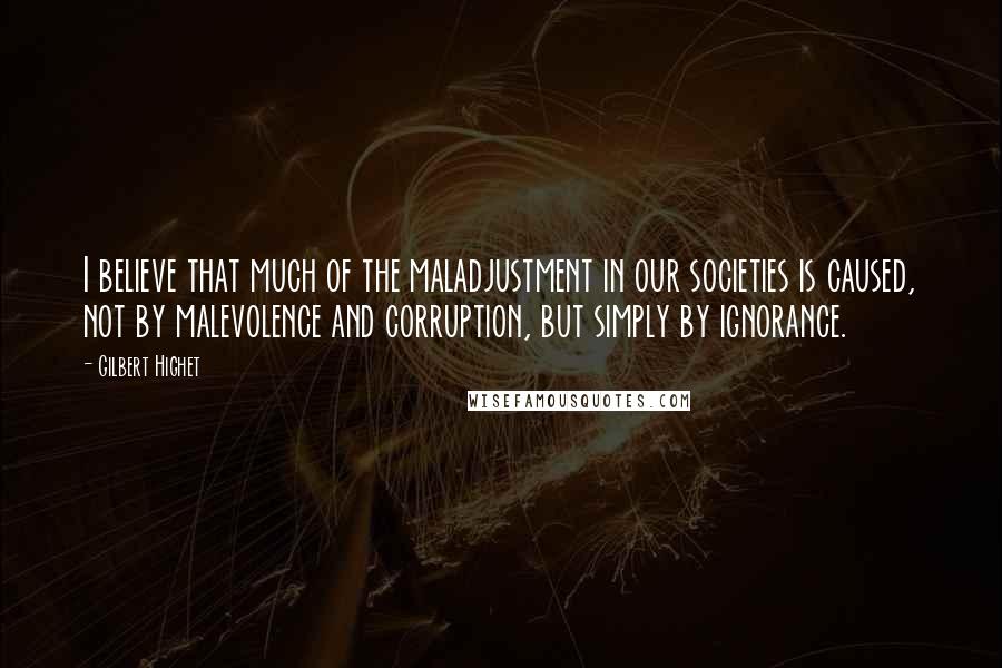 Gilbert Highet quotes: I believe that much of the maladjustment in our societies is caused, not by malevolence and corruption, but simply by ignorance.