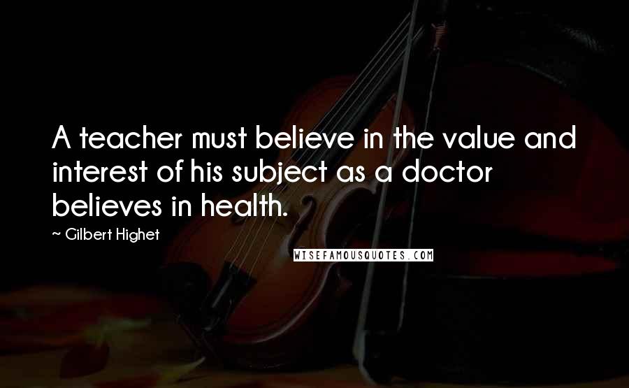 Gilbert Highet quotes: A teacher must believe in the value and interest of his subject as a doctor believes in health.