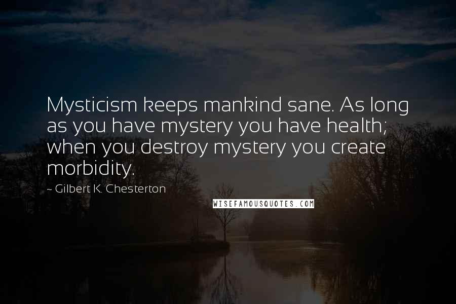 Gilbert K. Chesterton quotes: Mysticism keeps mankind sane. As long as you have mystery you have health; when you destroy mystery you create morbidity.