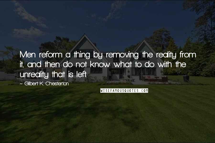 Gilbert K. Chesterton quotes: Men reform a thing by removing the reality from it, and then do not know what to do with the unreality that is left.