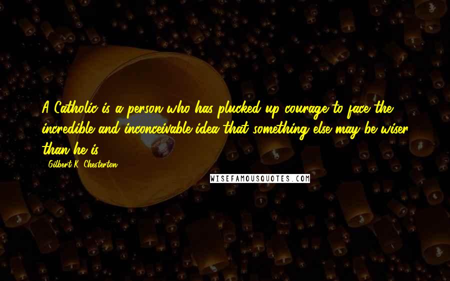 Gilbert K. Chesterton quotes: A Catholic is a person who has plucked up courage to face the incredible and inconceivable idea that something else may be wiser than he is.