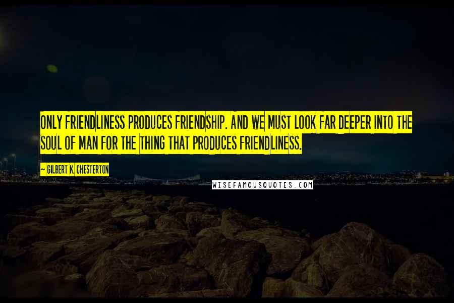Gilbert K. Chesterton quotes: Only friendliness produces friendship. And we must look far deeper into the soul of man for the thing that produces friendliness.