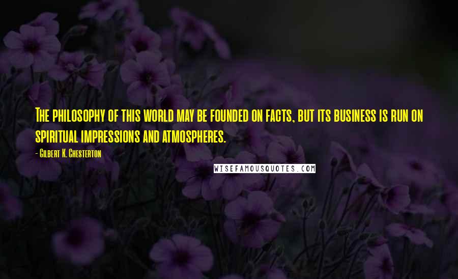 Gilbert K. Chesterton quotes: The philosophy of this world may be founded on facts, but its business is run on spiritual impressions and atmospheres.