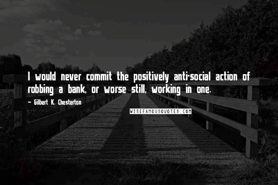 Gilbert K. Chesterton quotes: I would never commit the positively anti-social action of robbing a bank, or worse still, working in one.