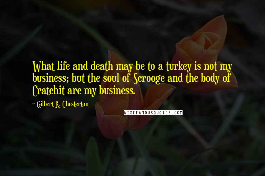 Gilbert K. Chesterton quotes: What life and death may be to a turkey is not my business; but the soul of Scrooge and the body of Cratchit are my business.