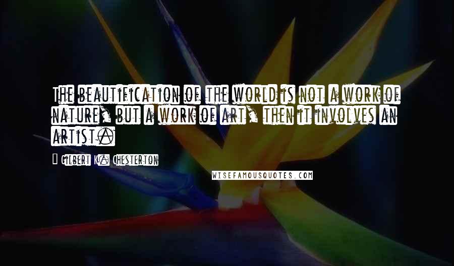 Gilbert K. Chesterton quotes: The beautification of the world is not a work of nature, but a work of art, then it involves an artist.