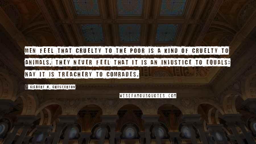 Gilbert K. Chesterton quotes: Men feel that cruelty to the poor is a kind of cruelty to animals. They never feel that it is an injustice to equals; nay it is treachery to comrades.