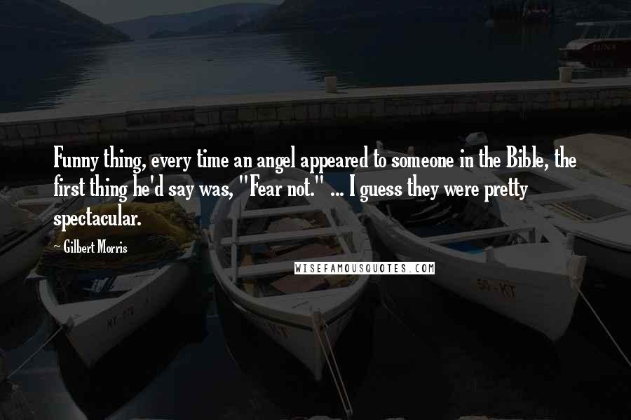 Gilbert Morris quotes: Funny thing, every time an angel appeared to someone in the Bible, the first thing he'd say was, "Fear not." ... I guess they were pretty spectacular.