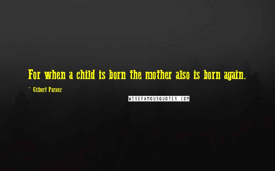 Gilbert Parker quotes: For when a child is born the mother also is born again.