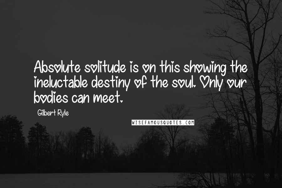 Gilbert Ryle quotes: Absolute solitude is on this showing the ineluctable destiny of the soul. Only our bodies can meet.