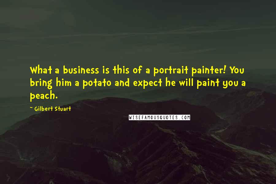 Gilbert Stuart quotes: What a business is this of a portrait painter! You bring him a potato and expect he will paint you a peach.