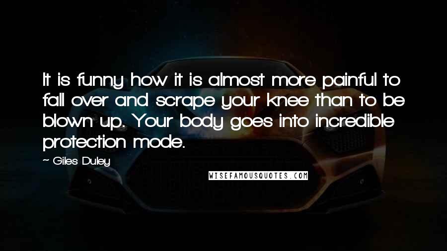 Giles Duley quotes: It is funny how it is almost more painful to fall over and scrape your knee than to be blown up. Your body goes into incredible protection mode. Giles Duley quotes: It is funny how it is almost more painful to fall over and scrape your knee than to be blown up. Your body goes into incredible protection mode.