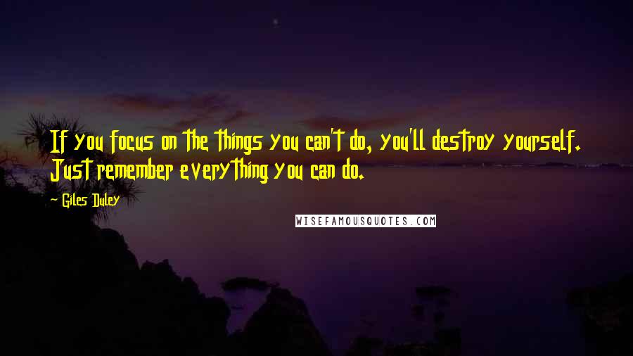 Giles Duley quotes: If you focus on the things you can't do, you'll destroy yourself. Just remember everything you can do. Giles Duley quotes: If you focus on the things you can't do, you'll destroy yourself. Just remember everything you can do.