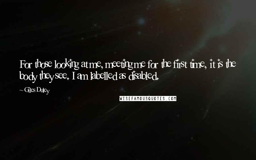 Giles Duley quotes: For those looking at me, meeting me for the first time, it is the body they see. I am labelled as disabled. Giles Duley quotes: For those looking at me, meeting me for the first time, it is the body they see. I am labelled as disabled.