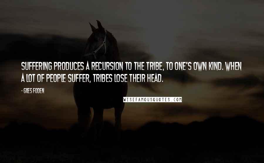 Giles Foden quotes: Suffering produces a recursion to the tribe, to one's own kind. When a lot of people suffer, tribes lose their head.