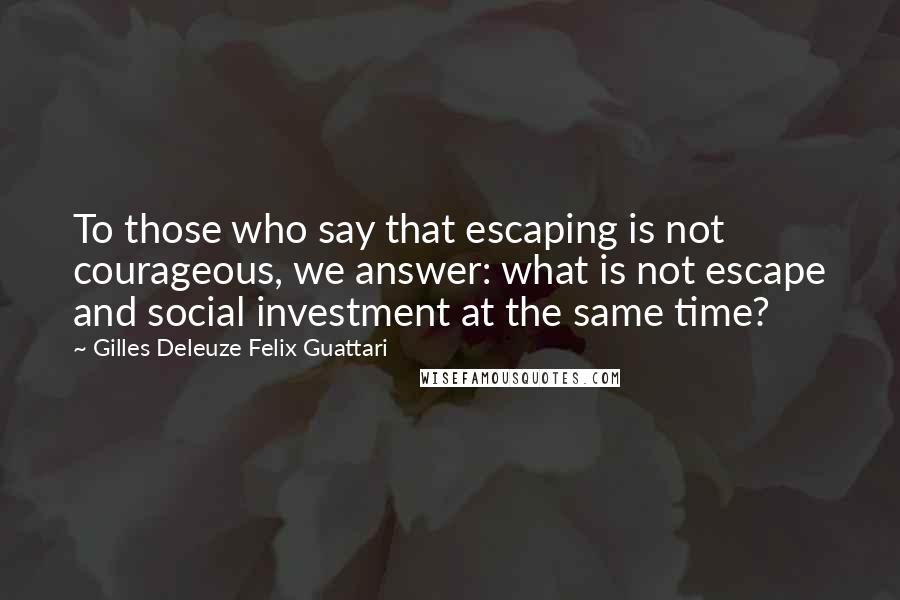 Gilles Deleuze Felix Guattari quotes: To those who say that escaping is not courageous, we answer: what is not escape and social investment at the same time?