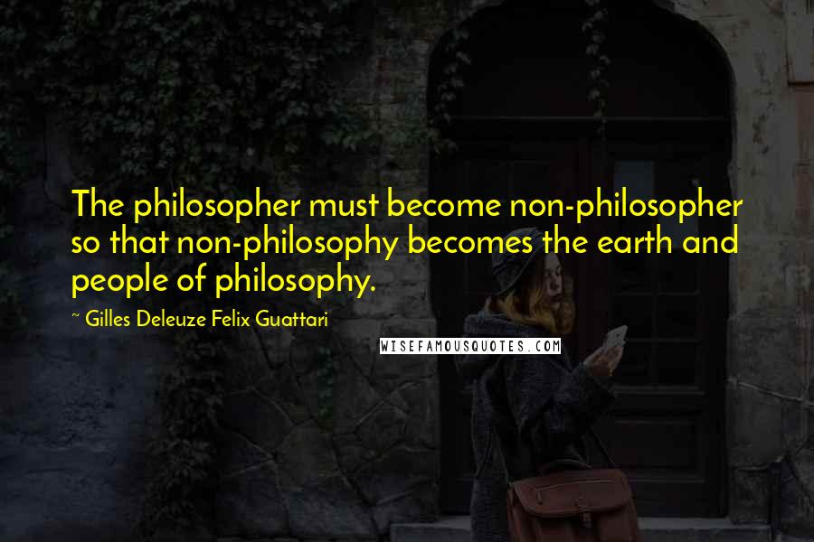 Gilles Deleuze Felix Guattari quotes: The philosopher must become non-philosopher so that non-philosophy becomes the earth and people of philosophy.