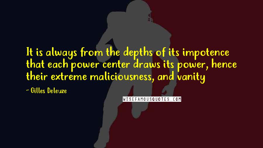 Gilles Deleuze quotes: It is always from the depths of its impotence that each power center draws its power, hence their extreme maliciousness, and vanity